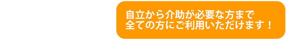 自立から介助が必要な方まで全ての方にご利用いただけます！